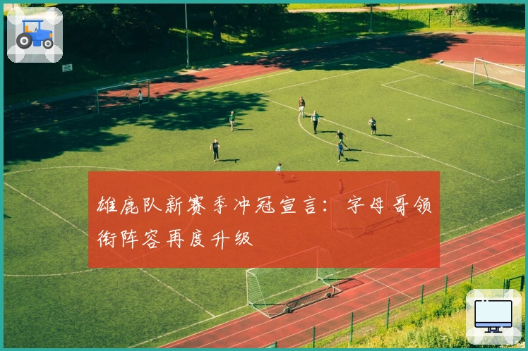 雄鹿队新赛季冲冠宣言：字母哥领衔阵容再度升级