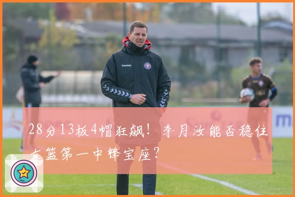 28分13板4帽狂飙！李月汝能否稳住女篮第一中锋宝座？