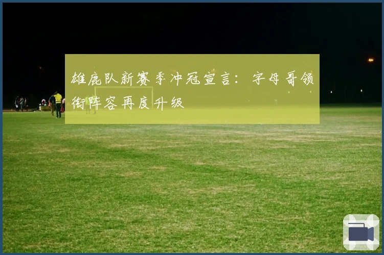 雄鹿队新赛季冲冠宣言:字母哥领衔阵容再度升级