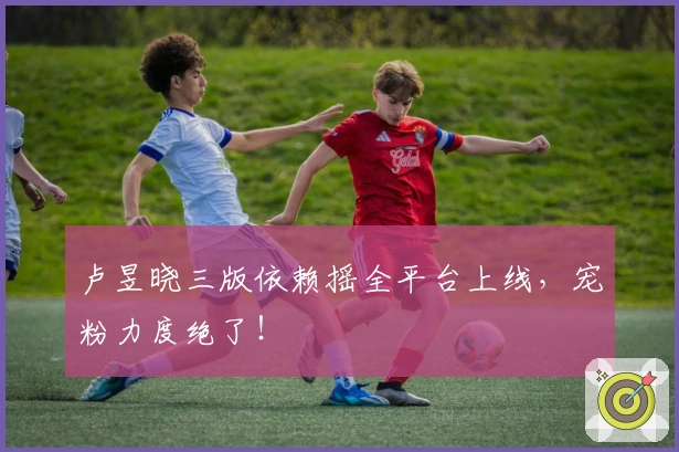 卢昱晓三版依赖摇全平台上线，宠粉力度绝了！