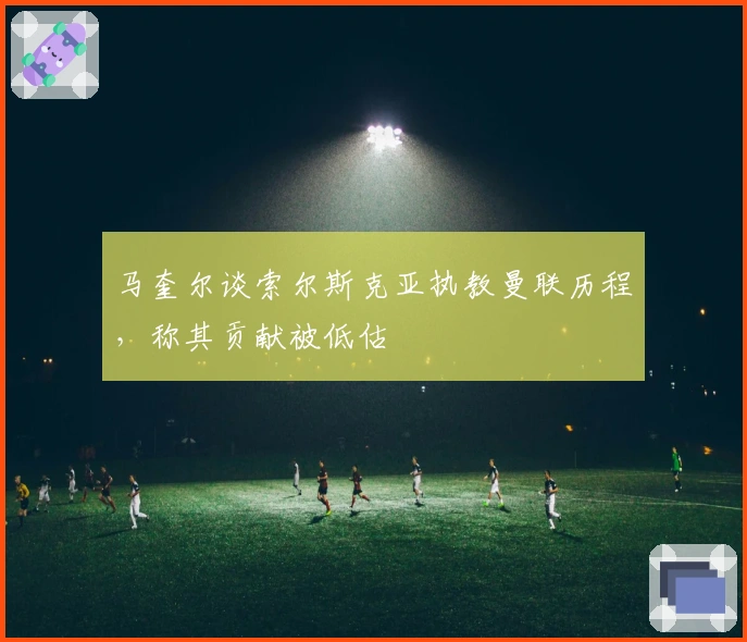 马奎尔谈索尔斯克亚执教曼联历程，称其贡献被低估