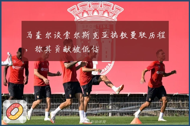 马奎尔谈索尔斯克亚执教曼联历程，称其贡献被低估