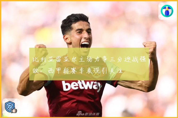 比利亚雷亚尔主场力争三分迎战强敌,西甲新赛季表现引关注