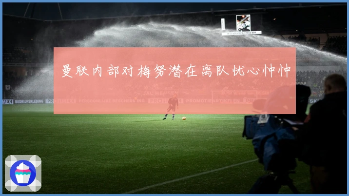 曼联内部对梅努潜在离队忧心忡忡