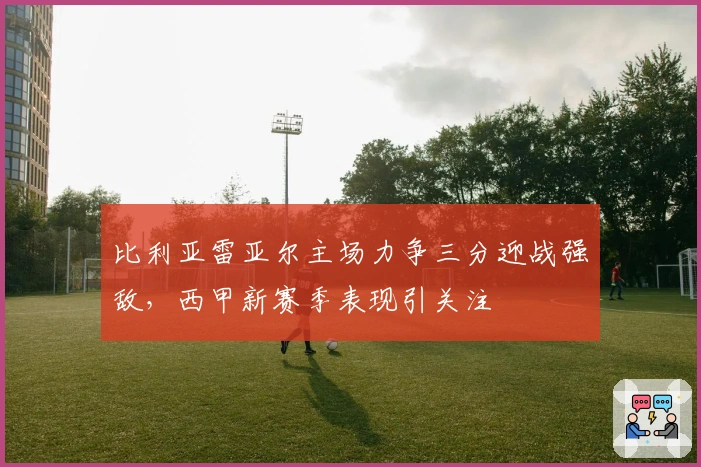 比利亚雷亚尔主场力争三分迎战强敌，西甲新赛季表现引关注