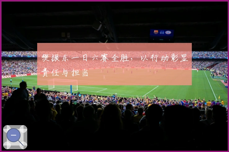 樊振东一日六赛全胜，以行动彰显责任与担当