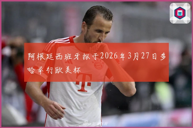 阿根廷西班牙拟于2026年3月27日多哈举行欧美杯