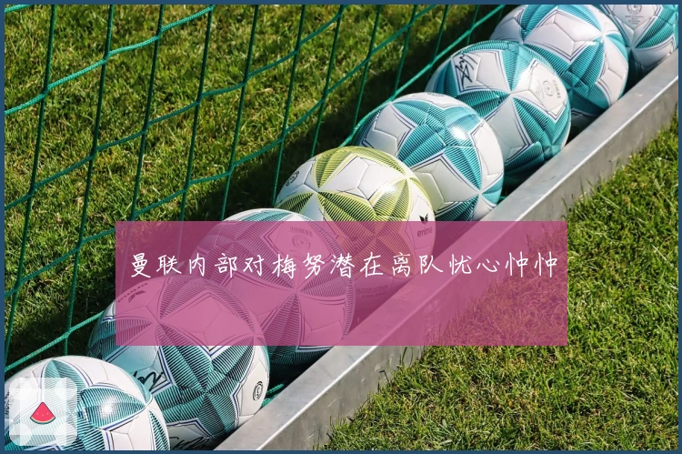 曼联内部对梅努潜在离队忧心忡忡